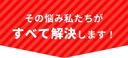 その悩み、私たちがすべて解決します！